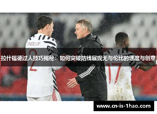 拉什福德过人技巧揭秘：如何突破防线展现无与伦比的速度与创意