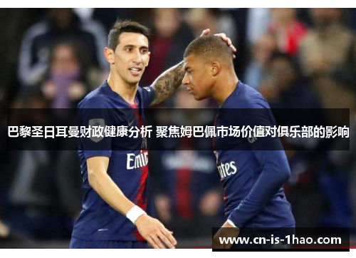 巴黎圣日耳曼财政健康分析 聚焦姆巴佩市场价值对俱乐部的影响