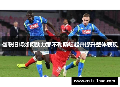 曼联旧将如何助力那不勒斯崛起并提升整体表现 曼联旧将如何助力那不勒斯崛起并提升整体表现
