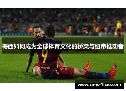 梅西如何成为全球体育文化的桥梁与纽带推动者