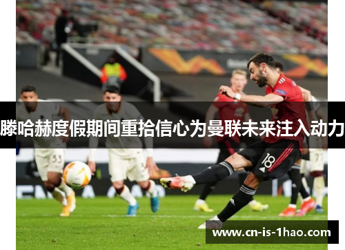 滕哈赫度假期间重拾信心为曼联未来注入动力 滕哈赫度假期间重拾信心为曼联未来注入动力