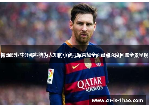 梅西职业生涯那些鲜为人知的小赛冠军荣耀全面盘点深度回顾全景呈现