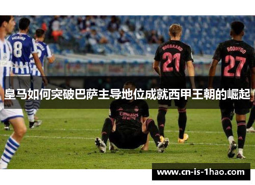 皇马如何突破巴萨主导地位成就西甲王朝的崛起 皇马如何突破巴萨主导地位成就西甲王朝的崛起