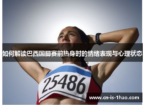 如何解读巴西国脚赛前热身时的情绪表现与心理状态