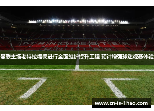 曼联主场老特拉福德进行全面维护提升工程 预计增强球迷观赛体验