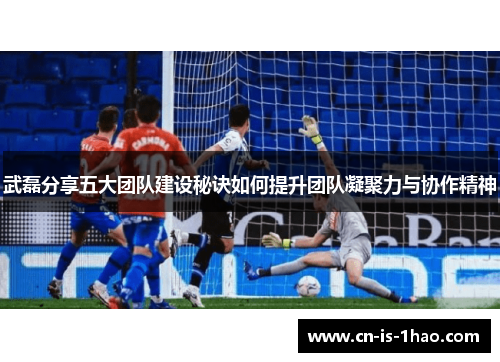 武磊分享五大团队建设秘诀如何提升团队凝聚力与协作精神 武磊分享五大团队建设秘诀如何提升团队凝聚力与协作精神