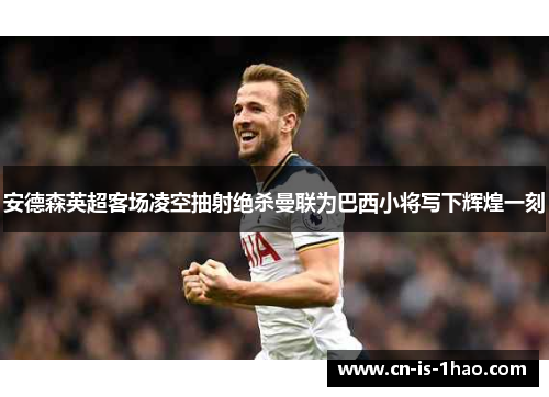安德森英超客场凌空抽射绝杀曼联为巴西小将写下辉煌一刻 安德森英超客场凌空抽射绝杀曼联为巴西小将写下辉煌一刻
