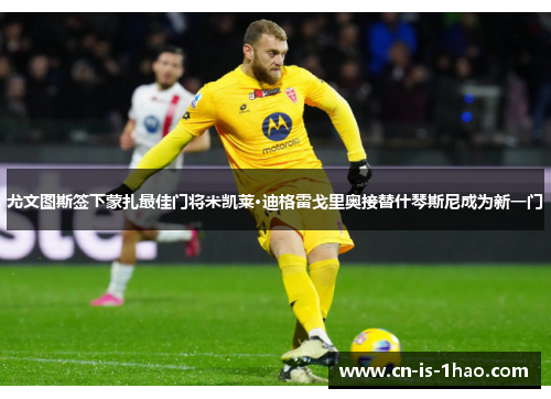 尤文图斯签下蒙扎最佳门将米凯莱·迪格雷戈里奥接替什琴斯尼成为新一门