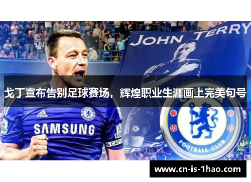 戈丁宣布告别足球赛场，辉煌职业生涯画上完美句号