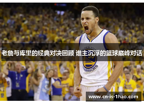 老詹与库里的经典对决回顾 谁主沉浮的篮球巅峰对话