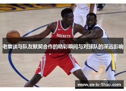 老詹谈与队友默契合作的精彩瞬间与对球队的深远影响